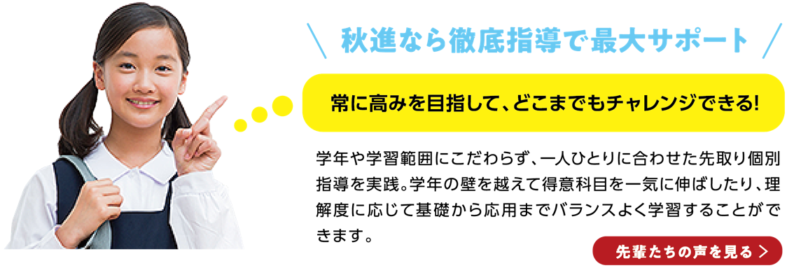 秋進なら徹底指導で最大サポート常に高みを目指して、どこまでもチャレンジできる!学年や学習範囲にこだわらず、一人ひとりに合わせた先取り個別指導を実践。学年の壁を越えて得意科目を一気に伸ばしたり、理解度に応じて基礎から応用までバランスよく学習することができます。先輩たちの声を見る